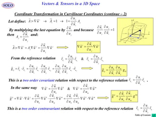 104
SOLO Vectors & Tensors in a 3D Space
Coordinate Transformation in Curvilinear Coordinates (continue – 2)
Let define: j
i
j
i
i
A
u
u
AuA


 11:

By multiplying the last equation by and because
then and:
1




i
j
j
i
u
u
u
u
j
i
u
u


j
i
j
u
u
A



j
j
ij
j
i
u
u
u
uAuA 


:
 j
j
ii
u
u
u
u 



From the reference relation mjki u
j
m
uu
i
k
u
r
u
u
rr
u
u
r






 &
mkmkji uu
j
m
i
k
u
j
m
u
i
k
uuij
rr
u
u
u
u
r
u
u
r
u
u
rrg













kl
j
m
i
k
ij
g
u
u
u
u
g





This is a two order covariant relation with respect to the reference relation .ij u
j
i
u
r
u
u
r




In the same way m
m
jjk
k
ii
u
u
u
uu
u
u
u 





 &
mk
m
j
k
im
m
jk
k
ijiij
uu
u
u
u
u
u
u
u
u
u
u
uug 











km
m
j
k
iij
g
u
u
u
u
g





This is a two order contravariant relation with respect to the reference relation .ij u
j
i
u
r
u
u
r





dr
constu 3
i

j

k

1
1
ud
u
r



2
2
ud
u
r



3
3
ud
u
r



constu 1
constu 2
curveu1
curveu2
curveu3
Table of Contents
 