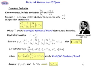 105
SOLO Vectors & Tensors in a 3D Space
Covariant Derivative
First we want to find the derivatives and .
j
u
u
r i



j
i
u
u


Because are vectors of a base in E3 we can write
as a function of this base. j
u
u
r i



3,2,1ir iu

i
i
uij
k
ijj
u
r
u
r
uu
r 
















:







ij
k
ij
kEquivalent notation
Where are the Cristoffel’s Symbols of II kind that we must determine.ij
k

Elwin Bruno Cristoffel
1829 - 1900
Because thenk
ji
k uji
k
i
u
jiijj
u
uij
k
r
u
r
u
r
uu
r
uu
r
r


































 ji
k
ij
k

Let calculate now  mjigrrr
u
r
mijkmij
k
uuij
k
u
j
u
mkm
i
,: , 

 

where are the Cristoffel’s Symbols of I kind  kmij
k
u
j
u
mij gr
u
r
mji m
i






:,,
Because andji
k
ij
k
 mkkm gg  kjikij ,,

 