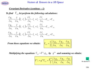 106
SOLO Vectors & Tensors in a 3D Space
Covariant Derivative (continue – 1)
To find let perform the following calculations:kij,

  ijkjki
k
u
uu
k
u
uu
kk
ij
u
r
rr
u
r
rr
uu
g j
ij
i
ji ,, 















  ijkkji
j
u
uu
j
u
uu
jj
ik
u
r
rr
u
r
rr
uu
g k
ik
i
ki ,, 















  jikkji
i
u
uu
i
u
uu
ii
jk
u
r
rr
u
r
rr
uu
g k
jk
j
kj ,, 















From those equations we obtain:

















k
ij
i
jk
j
ik
kij
u
g
u
g
u
g
2
1
,

















k
ij
i
jk
j
ik
km
kij
km
ij
m
u
g
u
g
u
gg
g
2
,
Multiplying the equations by and summing we obtain:kmij
m
kij g ,
km
g
The Operator .
 