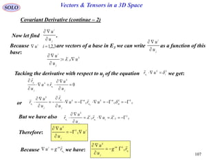 107
SOLO Vectors & Tensors in a 3D Space
Covariant Derivative (continue – 2)
Now let find .
j
i
u
u


Because are vectors of a base in E3 we can write as a function of this
base:
3,2,1 iui
j
i
u
u


Tacking the derivative with respect to uj of the equation we get:
k
i
k
u ur i


0





j
k
u
k
j
u
u
u
ru
u
r
i
i


or ij
kk
mij
mk
uij
mk
j
u
j
k
u uru
u
r
u
u
r m
i
i






 



k
jk
i
j
i
u
u
u



:
But we have also ij
k
ij
k
iuij
k
j
k
u ur
u
u
r ii



 

Therefore:
i
ij
k
j
k
u
u
u



Because we have:mu
imi
rgu

 iuij
kim
j
k
rg
u
u 



 