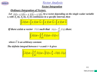 111
SOLO
Vector Integration
Vector Analysis
Ordinary Integration of Vectors
Let be a vector depending on the single scalar variable
t, with Ax (t), Ay (t), Az (t) continuous in a specific interval, then
        ztAytAxtAtA zyx 111 

        zdttAydttAxdttAdttA zyx
111  

If there exists a vector such that then:   tS
td
d
tA

 tS

      ctSdttS
td
d
dttA

 
where is an arbitrary constant.c

The definite integral between t = a and t = b gives
          aSbSctSdttS
td
d
dttA
b
a
b
a
b
a

 
Table of Contents
 