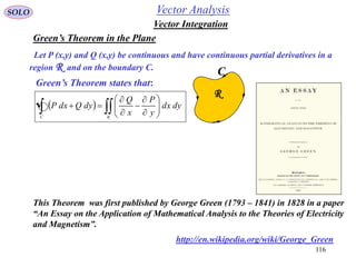 116
SOLO
Green’s Theorem in the Plane
C
R
Let P (x,y) and Q (x,y) be continuous and have continuous partial derivatives in a
region R and on the boundary C.
Green’s Theorem states that:
   











R
dydx
y
P
x
Q
dyQdxP
C
Vector Integration
Vector Analysis
http://en.wikipedia.org/wiki/George_Green
This Theorem was first published by George Green (1793 – 1841) in 1828 in a paper
“An Essay on the Application of Mathematical Analysis to the Theories of Electricity
and Magnetism”.
 