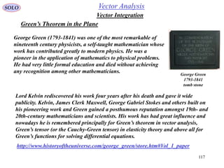 117
SOLO
Green’s Theorem in the Plane
Vector Integration
Vector Analysis
Lord Kelvin rediscovered his work four years after his death and gave it wide
publicity. Kelvin, James Clerk Maxwell, George Gabriel Stokes and others built on
his pioneering work and Green gained a posthumous reputation amongst 19th- and
20th-century mathematicians and scientists. His work has had great influence and
nowadays he is remembered principally for Green’s theorem in vector analysis,
Green’s tensor (or the Cauchy-Green tensor) in elasticity theory and above all for
Green’s functions for solving differential equations.
George Green (1793-1841) was one of the most remarkable of
nineteenth century physicists, a self-taught mathematician whose
work has contributed greatly to modern physics. He was a
pioneer in the application of mathematics to physical problems.
He had very little formal education and died without achieving
any recognition among other mathematicians.
http://www.historyoftheuniverse.com/george_green/store.htm#Vol_1_paper
George Green
1793-1841
tomb stone
 