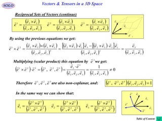 12
SOLO Vectors & Tensors in a 3D Space
Reciprocal Sets of Vectors (continue)
By using the previous equations we get:
   
 
     
   321
3
2
321
13323132
2
321
133221
,,,,,, eee
e
eee
eeeeeeee
eee
eeee
ee 











 
 
 
 
 
 321
213
321
132
321
321
,,,,,, eee
ee
e
eee
ee
e
eee
ee
e 







 





   
   
0
,,
1
,,
,,
321321
3
3321321



eeeeee
ee
eeeeee 


Multiplying (scalar product) this equation by we get:3
e

In the same way we can show that:
Therefore are also non-coplanar, and:321
,, eee

   1,,,, 321
321
eeeeee

 
 
 
 
 
 321
21
3321
13
2321
32
1
,,,,,, eee
ee
e
eee
ee
e
eee
ee
e 







 





1e

2e

3e

1
e

2
e

3
e

Table of Content
1e

2e

3e

 