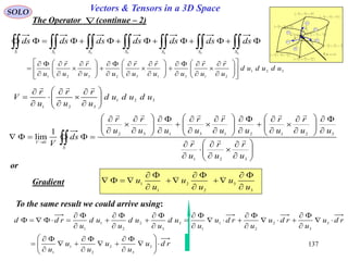 137
SOLO Vectors & Tensors in a 3D Space
The Operator (continue – 2)
or







2
,
2
,
2
3
3
2
2
1
1
ud
u
ud
u
ud
u







2
,
2
,
2
3
3
2
2
1
1
ud
u
ud
u
ud
u







2
,
2
,
2
3
3
2
2
1
1
ud
u
ud
u
ud
u







2
,
2
,
2
3
3
2
2
1
1
ud
u
ud
u
ud
u







2
,
2
,
2
3
3
2
2
1
1
ud
u
ud
u
ud
u







2
,
2
,
2
3
3
2
2
1
1
ud
u
ud
u
ud
u







2
,
2
,
2
3
3
2
2
1
1
ud
u
ud
u
ud
u
 321 ,, uuu
1ur

2ur

3u
r

S4
S1
S2
S5
S3
S6
F
r

 321
,, uuu
 
654321 SSSSSSS
dsdsdsdsdsdsds
321
213132321
ududud
u
r
u
r
uu
r
u
r
uu
r
u
r
u 




















































321
321
ududud
u
r
u
r
u
r
V 








































































 
321
321213132
0
1
lim
u
r
u
r
u
r
uu
r
u
r
uu
r
u
r
uu
r
u
r
ds
V S
V


3
3
2
2
1
1
u
u
u
u
u
u









To the same result we could arrive using:
rdu
u
u
u
u
u
rdu
u
rdu
u
rdu
u
ud
u
ud
u
ud
u
rdd





































3
3
2
2
1
1
3
3
2
2
1
1
3
3
2
2
1
1
Gradient
 