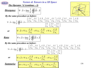 138
SOLO Vectors & Tensors in a 3D Space
The Operator (continue – 3)
or







2
,
2
,
2
3
3
2
2
1
1
ud
u
ud
u
ud
u







2
,
2
,
2
3
3
2
2
1
1
ud
u
ud
u
ud
u







2
,
2
,
2
3
3
2
2
1
1
ud
u
ud
u
ud
u







2
,
2
,
2
3
3
2
2
1
1
ud
u
ud
u
ud
u







2
,
2
,
2
3
3
2
2
1
1
ud
u
ud
u
ud
u







2
,
2
,
2
3
3
2
2
1
1
ud
u
ud
u
ud
u







2
,
2
,
2
3
3
2
2
1
1
ud
u
ud
u
ud
u
 321 ,, uuu
1ur

2ur

3u
r

S4
S1
S2
S5
S3
S6
F
r

 321
,, uuu























































 
321
321213132
0
1
lim
u
r
u
r
u
r
u
A
u
r
u
r
u
A
u
r
u
r
u
A
u
r
u
r
Ads
V
A
S
V



3
3
2
2
1
1
u
A
u
u
A
u
u
A
uA











By the same procedure as before:
Divergence
 

S
V
Ads
V
A
 1
lim
0
or























































 
321
321213132
0
1
lim
u
r
u
r
u
r
u
A
u
r
u
r
u
A
u
r
u
r
u
A
u
r
u
r
Ads
V
A
S
V



3
3
2
2
1
1
u
A
u
u
A
u
u
A
uA











By the same procedure as before:
Rotor
 

S
V
Ads
V
A
 1
lim
0
Summarize
3
3
2
2
1
1
u
u
u
u
u
u









 