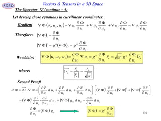 139
SOLO Vectors & Tensors in a 3D Space
The Operator (continue – 4)
Let develop those equations in curvilinear coordinates:
Therefore:  
i
i
u


   
j
ij
j
iji
u
gg



We obtain:   ii u
i
ij
u
i
ij
i
i
r
u
ggr
u
gu
u
uuu 1,, 321










where:
g
r
r
r
r i
i
i
i
u
u
u
u



1
Second Proof:
     
    j
j
jij
i
j
ji
i
ud
u
udgud
u
r
u
r
u
r
u
r
ud
u
r
ud
u
r
ud
u
r
rdd







































3
32
1
1
3
3
2
2
1
1
 
j
iji
u
g


  ij
i
j
g
u



 
i
i
u
u
u
u
u
u
u
uuuu












3
3
2
2
1
1321
,,Gradient
 
