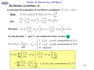 142
SOLO Vectors & Tensors in a 3D Space
The Operator (continue – 5)
Rotor    
i
ij
ju
i
u
A
uuArAA i





But
j
m
m
ij
i
j
u
mj
mi
i
j
i
uA
u
A
rA
u
A
u
A
j
























 

Therefore ji
m
m
ji
i
j
u
imj
im
i
j
uuA
u
A
ruA
u
A
A j
























j
ju
i
uArAA i


Let develop those equations in curvilinear coordinates:






otherwise
ofnpermutatiocyclicakji
ofnpermutatiocyclicakji
r
g
uu kjiu
kjiji
k
0
3,1,2,,1
3,2,1,,1
,,
,,

 
1,2,3ofnspermutatiocyclicarekj,i,
g
r
u
A
u
A
g
r
A
u
A
A
u
A
A
kji
u
j
i
i
j
kji
u
m
m
ij
j
i
m
m
ji
i
j
k
k















































,,
,,



Use the fact that and are reciprocal vectors we have
i
uju
r

 