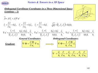 145
SOLO Vectors & Tensors in a 3D Space
Orthogonal Curvilinear Coordinates in a Three Dimensional Space
(continue – 1)

dr
constu 3
i

j

k

1
1
111
ud
u
r
eudh





2
2
222 ud
u
r
eudh





3
3
333
ud
u
r
eudh





constu 1
constu 2
curveu1
curveu2
curveu3
General Coordinates:
      3
3
321
22113
2
2
321
11332
1
1
321
33221
321
21
321
13
321
32
,,
,
,,
,
,, h
e
hhh
eheh
rrr
rr
u
h
e
hhh
eheh
rrr
rr
u
h
e
hhh
eheh
rrr
rr
u
uuu
uu
uuu
uu
uuu
uu




















33
3
22
2
11
1
321
,, eh
u
r
reh
u
r
reh
u
r
r uuu

















i
i
u
u




Orthogonal Coordinates:
i
ii
e
uh




1
Gradient:
j
ju
i
uri
 AAA

  321321
,, hhhrrrg uuu


33
3
22
2
11
1
uh
e
uh
e
uh
e










 