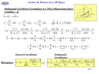 146
SOLO Vectors & Tensors in a 3D Space
Orthogonal Curvilinear Coordinates in a Three Dimensional Space
(continue – 2)

dr
constu 3
i

j

k

1
1
111
ud
u
r
eudh





2
2
222 ud
u
r
eudh





3
3
333
ud
u
r
eudh





constu 1
constu 2
curveu1
curveu2
curveu3
General Coordinates:
      3
3
321
22113
2
2
321
11332
1
1
321
33221
321
21
321
13
321
32
,,
,
,,
,
,, h
e
hhh
eheh
rrr
rr
u
h
e
hhh
eheh
rrr
rr
u
h
e
hhh
eheh
rrr
rr
u
uuu
uu
uuu
uu
uuu
uu




















33
3
22
2
11
1
321
,, eh
u
r
reh
u
r
reh
u
r
r uuu

















Orthogonal
Coordinates:
  
321 33221133
3
3
22
2
2
11
1
1
3
33
2
22
1
11
3
3
33
2
2
22
1
1
11332211
/// uuu
rhArhArhAeh
h
A
eh
h
A
eh
h
A
uhAuhAuhA
h
e
hA
h
e
hA
h
e
hAeAeAeA









321
321
AAA
AAA
A


 
i
i
u
Ag
g 


1
ADivergence:
     















3
3
21
2
2
31
1
1
32
321
1
u
Ahh
u
Ahh
u
Ahh
hhh
A
j
ju
i
uri
 AAA

  321321
,, hhhrrrg uuu


 