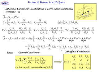 147
SOLO Vectors & Tensors in a 3D Space
Orthogonal Curvilinear Coordinates in a Three Dimensional Space
(continue – 3)
General Coordinates:
      3
3
321
22113
2
2
321
11332
1
1
321
33221
321
21
321
13
321
32
,,
,
,,
,
,, h
e
hhh
eheh
rrr
rr
u
h
e
hhh
eheh
rrr
rr
u
h
e
hhh
eheh
rrr
rr
u
uuu
uu
uuu
uu
uuu
uu




















33
3
22
2
11
1
321
,, eh
u
r
reh
u
r
reh
u
r
r uuu

















Orthogonal Coordinates:Rotor:
1,2,3ofnspermutatiocyclicarekj,i,
g
r
u
A
u
A
kji
u
j
i
i
j k
 













,,

A
j
ju
i
uri
 AAA

  
321 33221133
3
3
22
2
2
11
1
1
3
33
2
22
1
11
3
3
33
2
2
22
1
1
11332211
/// uuu
rhArhArhAeh
h
A
eh
h
A
eh
h
A
uhAuhAuhA
h
e
hA
h
e
hA
h
e
hAeAeAeA









321
321
AAA
AAA
A


  321321
,, hhhrrrg uuu


332211
321
332211
AhAhAh
uuu
eheheh








A

dr
constu 3
i

j

k

1
1
111
ud
u
r
eudh





2
2
222 ud
u
r
eudh





3
3
333
ud
u
r
eudh





constu 1
constu 2
curveu1
curveu2
curveu3
 