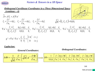 148
SOLO Vectors & Tensors in a 3D Space
Orthogonal Curvilinear Coordinates in a Three Dimensional Space
(continue – 4)
General Coordinates:
      3
3
321
22113
2
2
321
11332
1
1
321
33221
321
21
321
13
321
32
,,
,
,,
,
,, h
e
hhh
eheh
rrr
rr
u
h
e
hhh
eheh
rrr
rr
u
h
e
hhh
eheh
rrr
rr
u
uuu
uu
uuu
uu
uuu
uu




















33
3
22
2
11
1
321
,, eh
u
r
reh
u
r
reh
u
r
r uuu

















Orthogonal Coordinates:
Laplacian:
j
ju
i
uri
 AAA

  321321
,, hhhrrrg uuu



dr
constu 3
i

j

k

1
1
111
ud
u
r
eudh





2
2
222 ud
u
r
eudh





3
3
333
ud
u
r
eudh





constu 1
constu 2
curveu1
curveu2
curveu3













j
ji
i
u
gg
ug
1






ji
jih
h
e
h
e
uug i
j
j
i
ijiji
0
/1
2









































33
21
322
31
211
32
1321
1
uh
hh
uuh
hh
uuh
hh
uhhh
Table of Contents
 