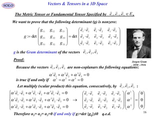 16
SOLO Vectors & Tensors in a 3D Space
We want to prove that the following determinant (g) is nonzero:
The Metric Tensor or Fundamental Tensor Specified by .3321 ,, Eeee 


























332313
322212
312111
333231
232221
131211
detdet:
eeeeee
eeeeee
eeeeee
ggg
ggg
ggg
g



g is the Gram determinant of the vectors 321 ,, eee

Jorgen Gram
1850 - 1916
Proof:
Because the vectors are non-coplanars the following equations:321 ,, eee

03
3
2
2
1
1
 eee


is true if and only if 0321
 
Let multiply (scalar product) this equation, consecutively, by :321 ,, eee












































0
0
0
0
0
0
3
2
1
332313
322212
312111
33
3
23
2
13
1
32
3
22
2
12
1
31
3
21
2
11
1






eeeeee
eeeeee
eeeeee
eeeeee
eeeeee
eeeeee






Therefore α1= α2= α3=0 if and only if g:=det {gij}≠0 q.e.d.
 