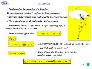 160
ROTATIONS
Mathematical Computation of a Rotation
SOLO
A
B
C
O


nˆ
v

1v

We saw that every rotation is defined by three parameters:
• Direction of the rotation axis , defined by by two parameters.nˆ
• The angle of rotation , defines the third parameter.
Let rotate the vector around by a large angle , to
obtain the new vector

 OAv

nˆ 
 OBv1

From the drawing we have:

 CBACOAOBv1

vOA



  cos1ˆˆ 

vnnAC
 Since direction of is:      sinˆˆ&ˆˆ  vnnvnn

and it’s length is:
AC

  cos1sin v
  sinˆ vnCB



Since has the direction and the
absolute value
CB

vn

ˆ
sinsinv
      sinˆcos1ˆˆ1 vnvnnvv


 