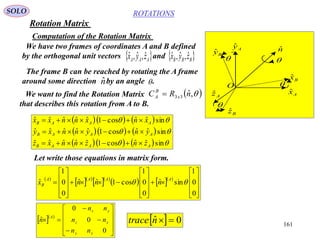 161
ROTATIONS
Computation of the Rotation Matrix
SOLO
We have two frames of coordinates A and B defined
by the orthogonal unit vectors and AAA zyx ˆ,ˆ,ˆ  BBB zyx ˆ,ˆ,ˆ
The frame B can be reached by rotating the A frame
around some direction by an angle .nˆ 
We want to find the Rotation Matrix
that describes this rotation from A to B.
 ,ˆ33 nRC x
B
A 
    
    
     


sinˆˆcos1ˆˆˆˆˆ
sinˆˆcos1ˆˆˆˆˆ
sinˆˆcos1ˆˆˆˆˆ
AAAB
AAAB
AAAB
znznnxz
ynynnxy
xnxnnxx



Let write those equations in matrix form.
 
  
  
    

































0
0
1
sinˆ
0
0
1
cos1ˆˆ
0
0
1
ˆ  AAAA
B nnnx
  














0
0
0
ˆ
xy
xz
yz
A
nn
nn
nn
n   0ˆ ntrace
Axˆ
Azˆ
Ayˆ
Bzˆ
Byˆ
Bxˆ
O
nˆ




Rotation Matrix
 