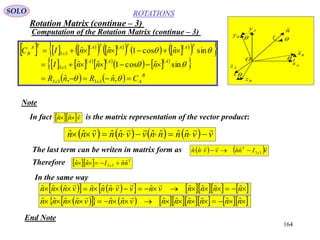 164
ROTATIONS
Computation of the Rotation Matrix (continue – 3)
SOLO
Ax
Az
Ay
Bz
By
Bx

O
nˆ




      
    
      
  
    
  
    
 
    B
Axx
AAA
x
TATATA
x
TA
B
CnRnR
nnnI
nnnIC






,ˆ,ˆ
sinˆcos1ˆˆ
sinˆcos1ˆˆ
3333
33
33
Note
The last term can be writen in matrix form as
Therefore
In the same way
End Note
In fact is the matrix representation of the vector product:  vnn

 ˆˆ
   vInnvvnn x
T 
33
ˆˆˆˆ 
        vvnnnnvvnnvnn

 ˆˆˆˆˆˆˆˆ
   T
x nnInn ˆˆˆˆ 33 
            nnnnvnvvnnnvnnn ˆˆˆˆˆˆˆˆˆˆˆ

              nnnnnnvnnvnnnn ˆˆˆˆˆˆˆˆˆˆˆˆ

Rotation Matrix (continue – 3)
 