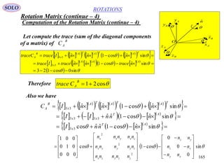 165
ROTATIONS
Computation of the Rotation Matrix (continue – 4)
SOLO
Ax
Az
Ay
Bz
By
Bx

O
nˆ




    
    
      
  
    
  
     
  


sin0cos123
sinˆcos1ˆˆ
sinˆcos1ˆˆ
33
33



AAA
x
TATATA
x
B
A
ntracenntraceItrace
nnnItracetraceC
Therefore cos21
B
ACtrace
Let compute the trace (sum of the diagonal components
of a matrix) of
B
AC
Also we have
    
    
      
  
        
 
      
 





sinˆcos1ˆˆcos
sinˆcos1ˆˆ
sinˆcos1ˆˆ
33
3333
33
AT
x
AT
xx
TATATA
x
B
A
nnnI
nnnII
nnnIC
   sin
0
0
0
cos1cos
000
010
001
2
2
2






































xy
xz
yz
zzyzx
zyyyx
zxyxx
nn
nn
nn
nnnnn
nnnnn
nnnnn
Rotation Matrix (continue – 4)
 