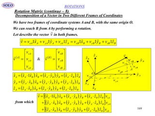 169
ROTATIONS
Decomposition of a Vector in Two Different Frames of Coordinates
SOLO
We have two frames of coordinate systems A and B, with the same origin O.
We can reach B from A by performing a rotation.
Let describe the vector in both frames.v

Axˆ
Azˆ
Ayˆ
Bxˆ
Bzˆ
Byˆ
v

O
xAv
zAv
yAv
xBv
zBv
yBv
BzBByBBxBAzAAyAAxA zvyvxvzvyvxvv

111111 
 











zA
yA
xA
A
v
v
v
v
  











zB
yB
xB
B
v
v
v
v

&
     
     
      BBABBABBAA
BBABBABBAA
BBABBABBAA
zzzyyzxxzz
zzyyyyxxyy
zzxyyxxxxx
ˆˆˆˆˆˆˆˆˆˆ
ˆˆˆˆˆˆˆˆˆˆ
ˆˆˆˆˆˆˆ1ˆˆ




      
      
       zABBABBABBA
yABBABBABBA
xABBABBABBA
vzzzyyzxxz
vzzyyyyxxy
vzzxyyxxxxv
ˆˆˆˆˆˆˆˆˆ
ˆˆˆˆˆˆˆˆˆ
ˆˆˆˆˆˆˆ1ˆ




from which
Rotation Matrix (continue – 8)
 
