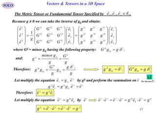 17
SOLO Vectors & Tensors in a 3D Space
Because g ≠ 0 we can take the inverse of gij and obtain:
The Metric Tensor or Fundamental Tensor Specified by .3321 ,, Eeee 

where Gij = minor gij having the following property: j
i
kj
ik
ggG 




















































3
2
1
333231
232221
131211
3
2
1
333231
232221
131211
3
2
1
1
e
e
e
ggg
ggg
ggg
e
e
e
GGG
GGG
GGG
g
e
e
e









and:
g
G
g
gminor
g
ij
ijij

Therefore:
g
g
g
g
G
gg
j
i
kj
ik
kj
ik 
 j
i
kj
ik
gg 
Let multiply the equation by gij and perform the summation on ij
iji ege


jj
ij
ij
i
ij
eeggeg


Therefore: i
ijj
ege


Let multiply the equation byk
kjj
ege

 i
e
 iji
k
kjijji
geegeeee 

jiijjiij
geeeeg 

i
jkj
ik
ggG 
The Operator .
 