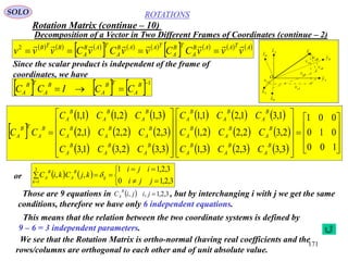 171
ROTATIONS
Decomposition of a Vector in Two Different Frames of Coordinates (continue – 2)
SOLO
Axˆ
Azˆ
Ayˆ
Bxˆ
Bzˆ
Byˆ
v

O
xAv
zAv
yAv
xBv
zBv
yBv
     
     
       ATAAB
A
TB
A
TAAB
A
TAB
A
BTB
vvvCCvvCvCvvv

2
Since the scalar product is independent of the frame of
coordinates, we have
     1

B
A
TB
A
B
A
TB
A CCICC
 
     
     
     
     
     
      



































100
010
001
3,33,23,1
2,32,22,1
1,31,21,1
3,32,31,3
3,22,21,2
3,12,11,1
B
A
B
A
B
A
B
A
B
A
B
A
B
A
B
A
B
A
B
A
B
A
B
A
B
A
B
A
B
A
B
A
B
A
B
A
B
A
TB
A
CCC
CCC
CCC
CCC
CCC
CCC
CC
or    






 3,2,10
3,2,11
,,
3
1 jji
iji
kjCkiC ij
k
B
A
B
A 
Those are 9 equations in , but by interchanging i with j we get the same
conditions, therefore we have only 6 independent equations.
  3,2,1,, jijiC
B
A
We see that the Rotation Matrix is ortho-normal (having real coefficients and the
rows/columns are orthogonal to each other and of unit absolute value.
Rotation Matrix (continue – 10)
This means that the relation between the two coordinate systems is defined by
9 – 6 = 3 independent parameters.
 