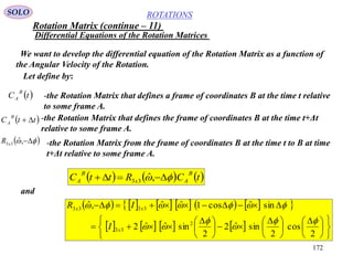 172
ROTATIONS
Differential Equations of the Rotation Matrices
SOLO
We want to develop the differential equation of the Rotation Matrix as a function of
the Angular Velocity of the Rotation.
Let define by:
-the Rotation Matrix that defines a frame of coordinates B at the time t relative
to some frame A.
 tC
B
A
-the Rotation Matrix that defines the frame of coordinates B at the time t+Δt
relative to some frame A.
 ttC
B
A 
  ,ˆ33xR -the Rotation Matrix from the frame of coordinates B at the time t to B at time
t+Δt relative to some frame A.
     tCRttC
B
Ax
B
A   ,ˆ33
and
            
       











 





 





 


2
cos
2
sinˆ2
2
sinˆˆ2
sinˆcos1ˆˆ,ˆ
2
33
3333





x
xx
I
IR
Rotation Matrix (continue – 11)
 