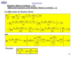 173
ROTATIONS
Differential Equations of the Rotation Matrices (continue – 1)
SOLO
Let differentiate the Rotation Matrix
   
       
 
 
 
 
 tC
dt
dIR
tC
t
IR
tC
t
IR
t
tCtCR
t
tCttC
t
C
dt
dC
B
A
xxB
A
xx
t
B
A
xx
t
B
A
B
Ax
t
B
A
B
A
t
B
A
t
B
A






 







































3333
0
3333
0
3333
0
33
0
00
,ˆ
lim
,ˆ
lim
,ˆ
lim
,ˆ
lim
limlim
        



















 





 





 





 





 





 
















ˆ
2
cos
2
2
sin
ˆ
2
2
2
sin
ˆˆlim
,ˆ
lim 2
2
0
3333
0
xx IR
and
Therefore
 
   tC
dt
d
dt
tdC B
A
B
A 
  ˆ
Rotation Matrix (continue – 12)
 