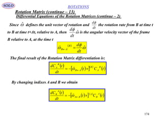 174
ROTATIONS
Differential Equations of the Rotation Matrices (continue – 2)
SOLO
The final result of the Rotation Matrix differentiation is:
Since defines the unit vector of rotation and the rotation rate from B at time t
to B at time t+Δt, relative to A, then is the angular velocity vector of the frame
B relative to A, at the time t
ˆ
dt
d


ˆ
dt
d
 


 ˆ
dt
dB
AB 

     
 tCt
dt
tdC B
A
B
AB
B
A
 

By changing indixes A and B we obtain
     
 tCt
dt
tdC A
B
A
BA
A
B
 

Rotation Matrix (continue – 13)
 