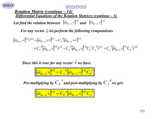 175
ROTATIONS
Differential Equations of the Rotation Matrices (continue – 3)
SOLO
Let find the relation between and  B
AB 

  A
AB 

For any vector let perform the following computationsv

    
  
  A
AB
B
A
B
AB
BB
AB vCvv

  
    
    
    BA
B
A
AB
B
A
AB
A
A
B
A
AB
B
A
AA
AB
B
A vCCvCCCvC

  
Since this is true for any vector we havev

  
   A
B
A
AB
B
A
B
AB CC   

Pre-multiplying by and post-multiplying by we get:
A
BC
B
AC
  
   B
A
B
AB
A
B
A
AB CC   

Rotation Matrix (continue – 14)
 