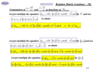 179
ROTATIONSSOLO
Computation of and as functions of .AB

td
d
 
td
nd
n
ˆ
ˆ 

Let pre-multiply the equation by and use
T
nˆ     sinˆcos1ˆˆˆ

  nnnnAB

  0ˆˆ,0ˆˆ,1ˆˆ 

nnnnnn TTT to obtain
    AB
TTTT
AB
T
nnnnnnnnn 

  

ˆsinˆˆcos1ˆˆˆˆˆˆ
Let pre-multiply the equation by and use nˆ     sinˆcos1ˆˆˆ

  nnnnAB

      

 nnInnnnnnn x
T
ˆˆˆˆˆˆˆ,0ˆˆ 33
to obtain
                sinˆˆcos1ˆsinˆˆcos1ˆˆˆˆˆˆ

  nnnnnnnnnnn AB

Let pre-multiply the equation by       sinˆˆcos1ˆˆ

  nnnn AB

 nˆ
              cos1ˆˆsinˆsinˆˆˆcos1ˆˆˆˆ 

 nnnnnnnnnn AB

Rotation Matrix (continue – 18)
 