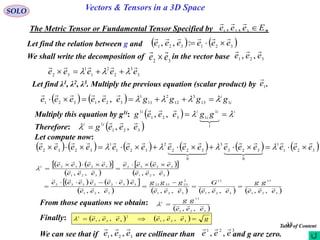 18
SOLO Vectors & Tensors in a 3D Space
The Metric Tensor or Fundamental Tensor Specified by .3321 ,, Eeee 

Let find the relation between g and    321321 :,, eeeeee


We shall write the decomposition of in the vector base32 ee

 321 ,, eee

3
3
2
2
1
1
32
eeeee

 
Let find λ1, λ2, λ3. Multiply the previous equation (scalar product) by .1e

    i
i
ggggeeeeee 113
3
12
2
11
1
321321
,,  

Multiply this equation by g1i:   ii
i
ii
ggeeeg  


1
1
1321
1
,,
Therefore:  321
1
,, eeeg ii 

Let compute now:
           321
1
0
323
3
0
322
2
321
1
3232 eeeeeeeeeeeeeeee





 
    
 
  
 
    
       321
11
321
11
321
2
233322
321
3322332
321
3232
321
32321
,,,,,,,,
,,,,
eee
gg
eee
G
eee
ggg
eee
eeeeeee
eee
eeee
eee
eeee















From those equations we obtain:
 321
11
1
,, eee
gg

Finally:     geeeeee  321
2
321
1
,,,,


We can see that if are collinear than and g are zero.321 ,, eee
 321
,, eee
 Table of Content
 