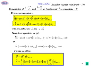180
ROTATIONS
Computation of and as functions of (continue – 1)
SOLO
AB

td
d
 
td
nd
n
ˆ
ˆ 

We have two equations:
      ABnnnn 

 

ˆsinˆˆcos1ˆ
       ABnnnnn 

 

ˆˆcos1ˆˆsinˆ
with two unknowns and

nˆ  

 nn ˆˆ
From those equations we get:
           sinˆˆcos1ˆsincos1ˆ 22
ABAB nnnn 



or
          sinˆˆcos1ˆcos1ˆ2 ABAB nnnn 



Finally we obtain:
AB
T
n  
 ˆ
     ABnnnn 













 
 
2
cotˆˆˆ
2
1
ˆ
Rotation Matrix (continue – 19)
 