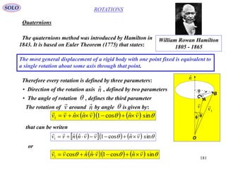 181
ROTATIONS
Quaternions
SOLO
The quaternions method was introduced by Hamilton in
1843. It is based on Euler Theorem (1775) that states:
The most general displacement of a rigid body with one point fixed is equivalent to
a single rotation about some axis through that point.
Therefore every rotation is defined by three parameters:
• Direction of the rotation axis , defined by two parameters
• The angle of rotation , defines the third parameter
nˆ

William Rowan Hamilton
1805 - 1865
      sinˆcos1ˆˆ1 vnvnnvv


The rotation of around by angle is given by:nˆ v

A
B
C
O


nˆ
v

1v

that can be writen
       sinˆcos1ˆˆ1 vnvvnnvv


or
      sinˆcos1ˆˆcos1 vnvnnvv


 