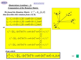 182
ROTATIONS
Quaternions (continue – 1)
SOLO
Computation of the Rotation Matrix
We found the Rotation Matrix
that describes this rotation from A to B.
 ,ˆ33 nRC x
B
A 
    
    
     


sinˆˆcos1ˆˆˆˆˆ
sinˆˆcos1ˆˆˆˆˆ
sinˆˆcos1ˆˆˆˆˆ
AAAB
AAAB
AAAB
znznnxz
ynynnxy
xnxnnxx



Axˆ
Azˆ
Ayˆ
Bzˆ
Byˆ
Bxˆ
O
nˆ




 
    
  
    
   A
A
A
B
AAA
x
A
B xCnnnIx ˆ
0
0
1
sinˆcos1ˆˆˆ 33 










 
 
    
  
    
   A
A
A
B
AAA
x
A
B yCnnnIy ˆ
0
1
0
sinˆcos1ˆˆˆ 33 










 
 
    
  
    
   A
A
A
B
AAA
x
A
B zCnnnIz ˆ
1
0
0
sinˆcos1ˆˆˆ 33 










 
or
from which
    
  
    
    ,ˆsinˆcos1ˆˆ 3333 nRnnnICC x
AAA
x
A
B
A
B

 