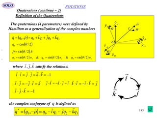 183
ROTATIONS
Quaternions (continue – 2)
SOLO
Definition of the Quaternions
Axˆ
Azˆ
Ayˆ
Bzˆ
Byˆ
Bxˆ
O
nˆ




The quaternions (4 parameters) were defined by
Hamilton as a generalization of the complex numbers
  32100 , qkqjqiqqq

 
 2/cos0 q
 nˆ2/sin  

      zyx nqnqnq 2/sin&2/sin&2/sin 111  
where satisfy the relations:kji

,,
1 kkjjii

kijji


,
ijkkj


,
jkiik


1 kji

i

j

k

the complex conjugate of is defined asq
  32100
*
, qkqjqiqqq

 
 