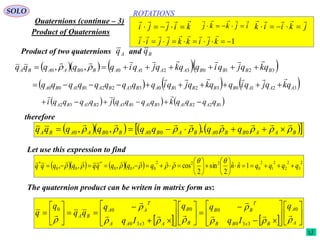 184
ROTATIONS
Quaternions (continue – 3)
SOLO
Product of Quaternions
Product of two quaternions andAq Bq
     3210321000 ,, BBBBAAAABBAABA qkqjqiqqkqjqiqqqqq

 
     3210321033221100 AAABBBBABABABABA qkqjqiqqkqjqiqqqqqqqqq


     122131132332 BABABABABABA qqqqkqqqqjqqqqi 

therefore
       BAABBABABABBAABA qqqqqqqq 

 000000 ,,,
Let use this expression to find
      2
3
2
2
2
1
2
0
222
000
*
00
*
1ˆˆ
2
sin
2
cos,,,, qqqqnnqqqqqqqqq 















The quaternion product can be writen in matrix form as:
    






































A
A
BxBB
T
BB
B
B
AxAA
T
AA
BA
q
Iq
qq
Iq
q
qq
q
q










0
330
00
330
00
1 kjikkjjii

kijji

 ijkkj

 jkiik


 