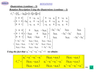 186
ROTATIONS
Quaternions (continue – 5)
SOLO
Rotation Description Using the Quaternions (continue – 1)
Using the fact that we obtain:
       

22 033 qIC x
B
A




















































0
0
0
0
0
0
2
0
0
0
2
100
010
001
12
13
23
12
13
23
12
13
23
0
qq
qq
qq
qq
qq
qq
qq
qq
qq
q









































2
2
2
13231
32
2
1
2
321
3121
2
2
2
3
1020
1030
2030
2222
2222
2222
022
202
220
100
010
001
qqqqqq
qqqqqq
qqqqqq
qqqq
qqqq
qqqq
















2
2
2
110323120
3210
2
1
2
33021
20312130
2
2
2
3
2212222
2222122
2222221
qqqqqqqqqq
qqqqqqqqqq
qqqqqqqqqq
1
2
3
2
2
2
1
2
0  qqqq
   
   
    















2
3
2
2
2
1
2
010323120
3210
2
3
2
2
2
1
2
03021
20312130
2
3
2
2
2
1
2
0
22
22
22
qqqqqqqqqqqq
qqqqqqqqqqqq
qqqqqqqqqqqq
C
B
A
 