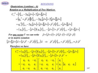 187
ROTATIONS
Quaternions (continue – 6)
SOLO
Rotation as a Multiplication of Two Matrices
       

22 033 qIC x
B
A
        

22 033
2
0 qIq x
T
            

33033
2
0 2 x
T
x IqIq
               

33330330 x
T
xx IIqIq
For any vector we can write      

 aaaa

or in matrix notation
          T
x
T
x
T
x
TT
IIaIa 

 333333
Therefore we have
               

33330330 x
T
xx
B
A IIqIqC
           T
xx IqIq 

330330
 321
3
2
1
012
103
230
012
103
230
qqq
q
q
q
qqq
qqq
qqq
qqq
qqq
qqq






































 