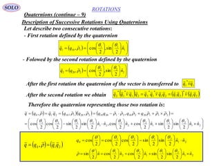 190
ROTATIONS
Quaternions (continue – 9)
SOLO
Description of Successive Rotations Using Quaternions
Let describe two consecutive rotations:
- First rotation defined by the quaternion
  

















 1
11
1101
ˆ
2
sin,
2
cos, nqq



- Folowed by the second rotation defined by the quaternion
  

















 2
22
2202
ˆ
2
sin,
2
cos, nqq



After the first rotation the quaternion of the vector is transferred to 1
*
1 qvq
After the second rotation we obtain      21
*
2121
*
1
*
221
*
1
*
2 qqvqqqqvqqqqvqq 
Therefore the quaternion representing those two rotation is:
      
























































21
21
1
2
2
1
21
2121
21120210212010220110210
ˆˆ
2
sin
2
sinˆ
2
cosˆ
2
cos,ˆˆ
2
sin
2
sin
2
cos
2
cos
,,,,
nnnnnn
qqqqqqqqqq



   210 , qqqq  
 21
2121
0
ˆˆ
2
sin
2
sin
2
cos
2
cos
2
cos nnq 































21
21
1
2
2
1
ˆˆ
2
sin
2
sinˆ
2
cosˆ
2
cosˆ
2
sin nnnnn 

































 