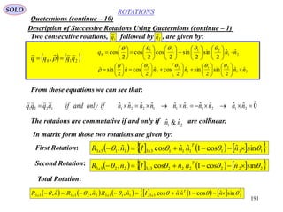 191
ROTATIONS
Quaternions (continue – 10)
SOLO
Description of Successive Rotations Using Quaternions (continue – 1)
   210 , qqqq  
 21
2121
0
ˆˆ
2
sin
2
sin
2
cos
2
cos
2
cos nnq 































21
21
1
2
2
1
ˆˆ
2
sin
2
sinˆ
2
cosˆ
2
cosˆ
2
sin nnnnn 

































Two consecutive rotations, followed by , are given by:1q 2q
From those equations we can see that:
0ˆˆˆˆˆˆˆˆˆˆ 21212112211221

 nnnnnnnnnnifonlyandifqqqq
The rotations are commutative if and only if are collinear.21
ˆ&ˆ nn
In matrix form those two rotations are given by:
First Rotation:         111111331133 sinˆcos1ˆˆcosˆ,   nnnInR
T
xx
Second Rotation:         222222332233 sinˆcos1ˆˆcosˆ,   nnnInR
T
xx
Total Rotation:
             sinˆcos1ˆˆcosˆ,ˆ,ˆ, 331133223333  nnnInRnRnR T
xxxx
 