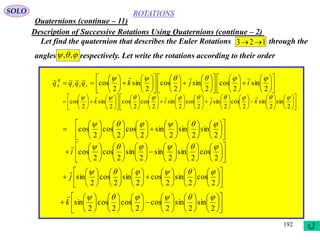 192
ROTATIONS
Quaternions (continue – 11)
SOLO
Description of Successive Rotations Using Quaternions (continue – 2)
Let find the quaternion that describes the Euler Rotations through the
angles respectively. Let write the rotations according to their order
123 
 ,,























































2
sin
2
cos
2
sin
2
cos
2
sin
2
cos

ijkqqqq xyz
B
A










































































2
sin
2
sin
2
cos
2
sin
2
cos
2
sin
2
cos
2
cos
2
sin
2
cos

kjik












































2
sin
2
sin
2
sin
2
cos
2
cos
2
cos












































2
cos
2
sin
2
sin
2
sin
2
cos
2
cos

i












































2
cos
2
sin
2
cos
2
sin
2
cos
2
sin

j












































2
sin
2
sin
2
cos
2
cos
2
cos
2
sin

k

 