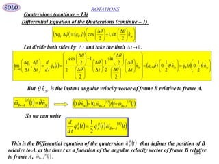 194
ROTATIONS
Quaternions (continue – 13)
SOLO
Differential Equation of the Quaternions (continue – 1)
    










 





 
 tnqq ˆ
2
sin,1
2
cos,, 00



Let divide both sides by and take the limit .0 tt
      





































 





 













 





 












tBttB
t
ntqnqn
tt
tq
td
d
tt
q
ˆ
2
1
,0ˆ
2
1
,0,ˆ
2
2
sin
2
1
,
2
1
2
cos
2
1
,lim 0
0
0







 

But is the instant angular velocity vector of frame B relative to frame A.tn
ˆ
 
  t
B
AB nt   ˆ 
   
    
 ttn
B
AB
B
ABt   
 ,0ˆ,0
So we can write
     
 ttqtq
td
d B
AB
B
A
B
A  
2
1
This is the Differential equation of the quaternion that defines the position of B
relative to A, at the time t as a function of the angular velocity vector of frame B relative
to frame A, .
 tq B
A
 
 t
B
AB

 