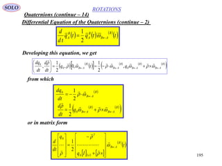 195
ROTATIONS
Quaternions (continue – 14)
SOLO
Differential Equation of the Quaternions (continue – 2)
Developing this equation, we get
     
 ttqtq
td
d B
AB
B
A
B
A  
2
1
   
        
 B
AB
B
AB
B
AB
B
AB qtq
dt
d
dt
dq
 






 

00
0
,
2
1
,0,
2
1
,
from which
 B
AB
dt
dq
 

2
10
   
 B
AB
B
ABq
dt
d
  
 

0
2
1
or in matrix form
   
 
 t
Iq
q
dt
d B
AB
x
T


































330
0
2
1
 