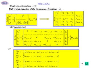 196
ROTATIONS
Quaternions (continue – 15)
SOLO
Differential Equation of the Quaternions (continue – 3)


















































zBAB
yBAB
xBAB
qqq
qqq
qqq
qqq
q
q
q
q
dt
d



012
103
230
321
3
2
1
0

   
 
 t
Iq
q
dt
d B
AB
x
T


































330
0
2
1
B
AAB
xBAByBABzBAB
xBABzBAByBAB
yBABzBABxBAB
zBAByBABxBAB
q
q
q
q
q
q
q
q
q
dt
d





























































2
1
0
0
0
0
2
1
3
2
1
0
3
2
1
0











After rearranging
or
 zBAByBABxBAB qqq
dt
dq
   321
0
2
1
 zBAByBABxBAB qqq
dt
dq
   230
1
2
1
 zBAByBABxBAB qqq
dt
dq
   103
2
2
1
 zBAByBABxBAB qqq
dt
dq
   012
3
2
1
 