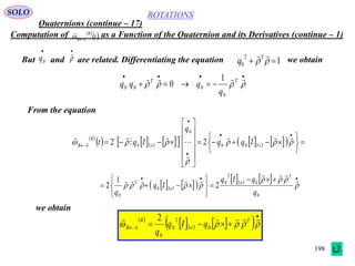 198
ROTATIONS
Quaternions (continue – 17)
SOLO
Computation of as a Function of the Quaternion and its Derivatives (continue – 1)
But and are related. Differentiating the equation
 
 t
B
AB

we obtain

0q



1
2
0  
T
q
 
            























 








3300
0
330 22 xx
B
AB Iqq
q
Iqt
    
     







 





0
033
2
0
330
0
2
1
2
q
qIq
Iq
q
T
x
x
T
From the equation

 
 TT
q
qqq
0
000
1
0
we obtain
 
    

  
 T
x
B
AB qIq
q
033
2
0
0
2
 