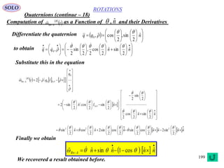 199
ROTATIONS
Quaternions (continue – 18)
SOLO
Computation of as a Function of , and their Derivatives 
 t
B
AB
  nˆ
Differentiate the quaternion   

















 nqq ˆ
2
sin,
2
cos,0



to obtain
































nnqq ˆ
2
sinˆ
2
cos
2
,
2
sin
2
,0




Substitute this in the equation
 
      























0
3302
q
Iqt x
B
AB
 





























































nn
nIn x
ˆ
2
sinˆ
2
cos
2
2
sin
2
ˆ
2
sin
2
cosˆ
2
sin2 33







   











































 nnnnnnn ˆˆ
2
sin2ˆˆ
2
cos
2
sinˆ
2
cos
2
sin2ˆ
2
cosˆ
2
sin 222 




 
   

  nnnnAB
ˆˆcos1ˆsinˆ  
Finally we obtain
We recovered a result obtained before.
 