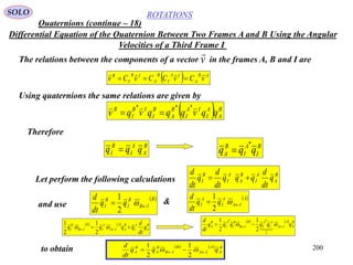 200
ROTATIONS
Quaternions (continue – 18)
SOLO
Differential Equation of the Quaternion Between Two Frames A and B Using the Angular
Velocities of a Third Frame I
The relations between the components of a vector in the frames A, B and I arev

  AB
A
IA
I
B
A
IB
I
B
vCvCCvCv


Using quaternions the same relations are given by
  B
A
A
I
IA
I
B
A
B
I
IB
I
B
qqvqqqvqv
***

Therefore
B
A
A
I
B
I qqq  B
I
A
I
B
A qqq
*

Let perform the following calculations
B
A
A
I
B
A
A
I
B
I q
dt
d
qqq
dt
d
q
dt
d

& B
IB
B
I
B
I qq
dt
d
 
2
1  A
IA
A
I
A
I qq
dt
d
 
2
1
and use
    B
A
A
I
B
A
A
IA
A
I
B
IB
B
I q
dt
d
qqqq   
2
1
2
1     B
A
A
IA
A
I
A
I
B
IB
B
I
A
I
B
A qqqqqq
dt
d
  

1
**
2
1
2
1
to obtain     B
A
A
IA
B
IB
B
A
B
A qqq
dt
d
  
2
1
2
1
 