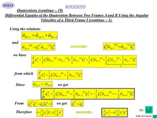 201
ROTATIONS
Quaternions (continue – 19)
SOLO
Differential Equatio of the Quaternion Between Two Frames A and B Using the Angular
Velocities of a Third Frame I (continue – 1)
Using the relations
ABIAIB   

and
    B
A
A
IA
B
A
B
IA qq   
*     B
A
A
IA
B
IA
B
A qq  
we have
   
         
  
0
2
1
2
1
2
1
2
1
2
1 B
A
A
IA
B
IA
B
A
B
AB
B
A
B
A
A
IA
B
IA
B
AB
B
A
B
A qqqqqq
dt
d
  
from which     B
A
A
AB
B
AB
B
A
B
A qqq
dt
d
  
2
1
2
1
Since BAAB   

we get
        B
A
A
BA
B
BA
B
A
B
A
A
AB
B
AB
B
A
B
A qqqqq
dt
d
  
2
1
2
1
2
1
2
1
From we get1
*
 B
A
A
B
B
A
B
A qqqq A
B
B
A qq 
*
Therefore 











 B
A
A
B
B
A
A
B q
dt
d
qqq
dt
d
0
*B
A
B
A
A
B
A
B qq
dt
d
qq
dt
d












Table of Contents
 