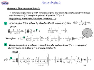 204
SOLO Vector Analysis
Harmonic Functions (continue 2)
A continuous function φ with continuous first and second partial derivatives is said
to be harmonic if it satisfies Laplace’s Equation 02
 
Properties of Harmonic Functions (continue – 2)
RS
dSn

1
V
Fr

Sr

F
SF rrR


4 If the surface S is a sphere SR of radius R with center at then   
RS
RF
dS
R
r 

 2
4
1
Fr

Proof:
0
11






  SS SF
dS
nR
dS
nrr
 1
2
11
Rrrn
RS
SF











Therefore:    























RS
R
S SFSF
F
dS
R
dS
rrnnrr
T
r 




 2
4
111
4
 3
5 If φ is harmonic in a volume V bounded by the surface S and if φ = c = constant
at every point on S, then φ = c at every point of V.
Proof:
 

 cdc
rr
dS
cdS
rrnnrr
r
S SFS
rr
SFcSF
F
SF
















































 







4
2
/1
0
4
1
4
111
4
1
2
  
 3
 