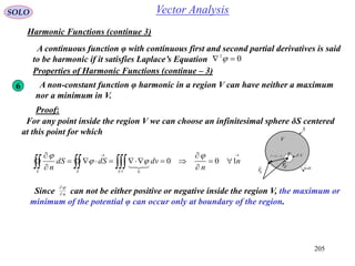 205
SOLO Vector Analysis
Harmonic Functions (continue 3)
A continuous function φ with continuous first and second partial derivatives is said
to be harmonic if it satisfies Laplace’s Equation 02
 
Properties of Harmonic Functions (continue – 3)
6 A non-constant function φ harmonic in a region V can have neither a maximum
nor a minimum in V.
Proof:
For any point inside the region V we can choose an infinitesimal sphere δS centered
at this point for which







 n
n
dvdSdS
n VSS
100
0





Since can not be either positive or negative inside the region V, the maximum or
minimum of the potential φ can occur only at boundary of the region.
n

S
dSn

1
V
Fr

Sr

SF
rrr

 SF
 