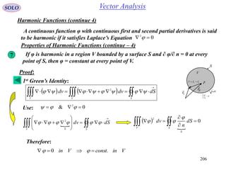 206
SOLO Vector Analysis
Harmonic Functions (continue 4)
A continuous function φ with continuous first and second partial derivatives is said
to be harmonic if it satisfies Laplace’s Equation 02
 
Properties of Harmonic Functions (continue – 4)
7 If φ is harmonic in a region V bounded by a surface S and ∂ φ/∂ n = 0 at every
point of S, then φ = constant at every point of V.
S
dSn

1
V
Fr

Sr

FSF rrr


0


S
n

Proof:
    


SVV
dSdvdv  2
Use: 0& 2
 
 










SV
dSdv 
0
2  

0
0
2



  SV
dS
n
dv


Therefore:
VinconstVin .0  
1st Green’s Identity:
 